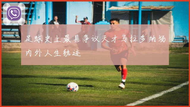 足球史上最具争议天才马拉多纳场内外人生轨迹